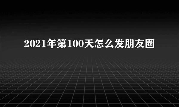 2021年第100天怎么发朋友圈