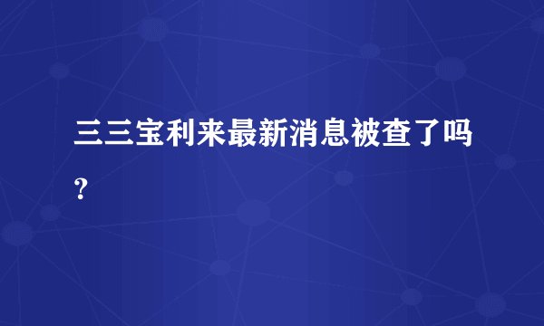 三三宝利来最新消息被查了吗？