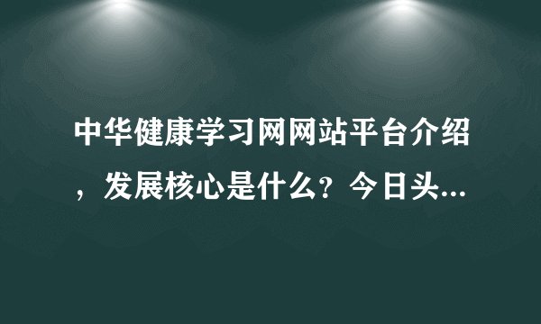 中华健康学习网网站平台介绍，发展核心是什么？今日头条经常可见，应