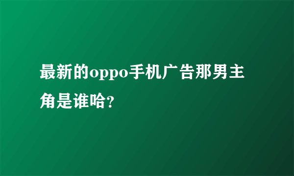 最新的oppo手机广告那男主角是谁哈？