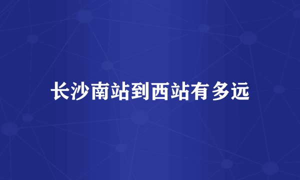长沙南站到西站有多远