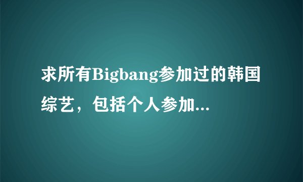 求所有Bigbang参加过的韩国综艺，包括个人参加的。要有综艺名称和期数，最好标明哪几期比较好玩。谢谢啦