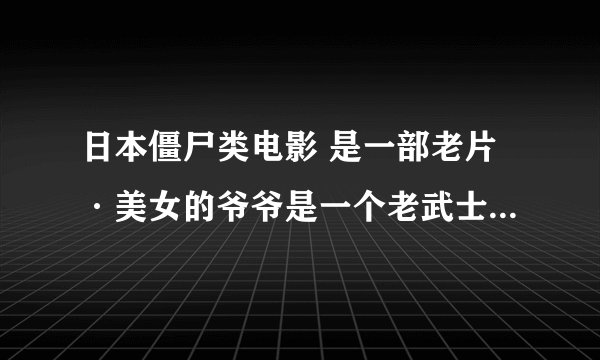 日本僵尸类电影 是一部老片·美女的爷爷是一个老武士··最后还有个僵尸老怪物··那个美女的胳膊被僵尸咬
