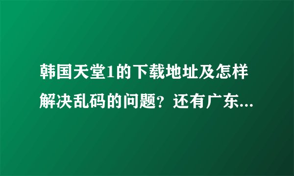 韩国天堂1的下载地址及怎样解决乱码的问题？还有广东佛山这边代理问题怎么解决？