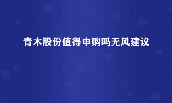 青木股份值得申购吗无风建议