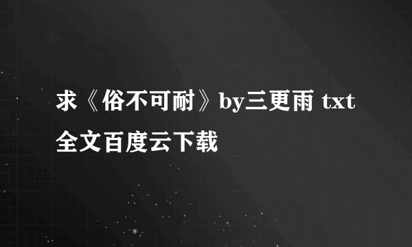 求《俗不可耐》by三更雨 txt全文百度云下载