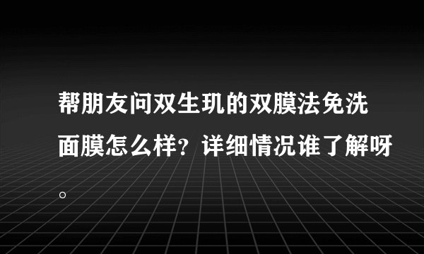 帮朋友问双生玑的双膜法免洗面膜怎么样？详细情况谁了解呀。