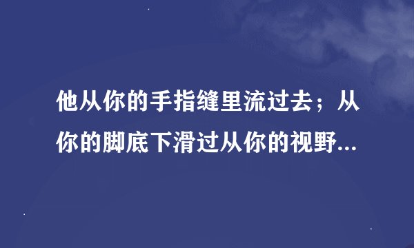 他从你的手指缝里流过去；从你的脚底下滑过从你的视野和你的思想里飞过去…… 去；