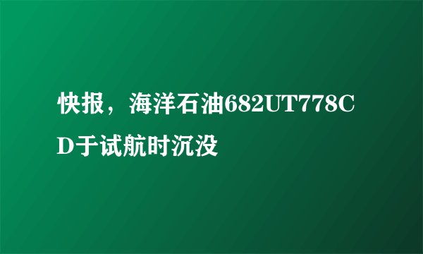 快报，海洋石油682UT778CD于试航时沉没