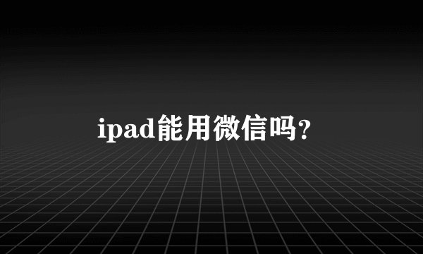 ipad能用微信吗？