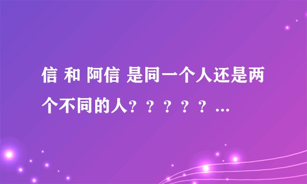 信 和 阿信 是同一个人还是两个不同的人？？？？？？？？？？？？？？？？？