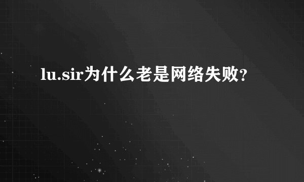 lu.sir为什么老是网络失败？