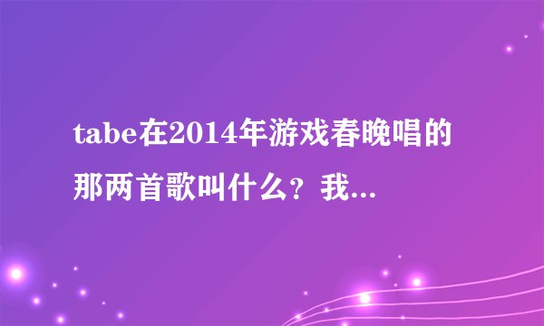 tabe在2014年游戏春晚唱的那两首歌叫什么？我忘记了。