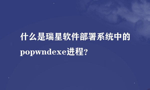 什么是瑞星软件部署系统中的popwndexe进程？