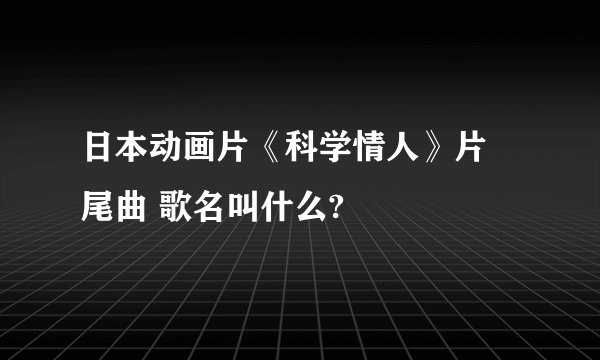 日本动画片《科学情人》片 尾曲 歌名叫什么?