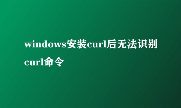 windows安装curl后无法识别curl命令