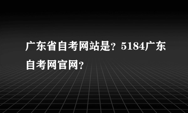 广东省自考网站是？5184广东自考网官网？