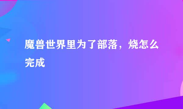 魔兽世界里为了部落，烧怎么完成