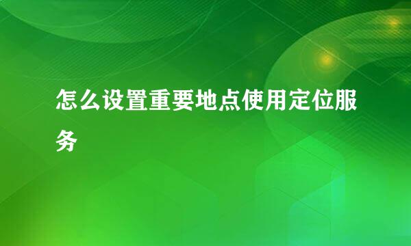 怎么设置重要地点使用定位服务
