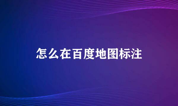 怎么在百度地图标注