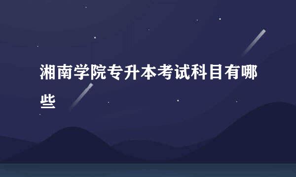 湘南学院专升本考试科目有哪些