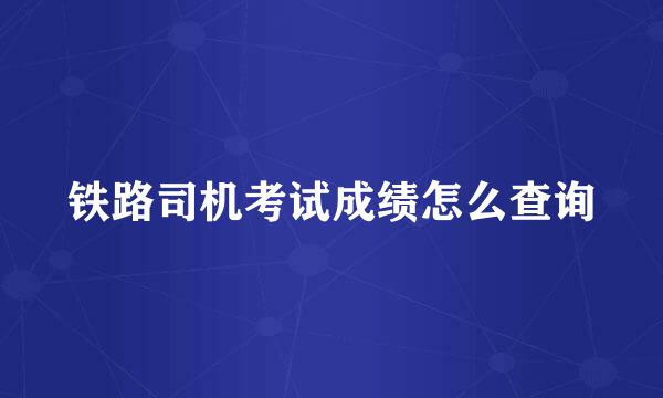 铁路司机考试成绩怎么查询