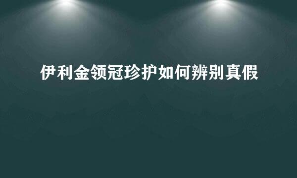 伊利金领冠珍护如何辨别真假