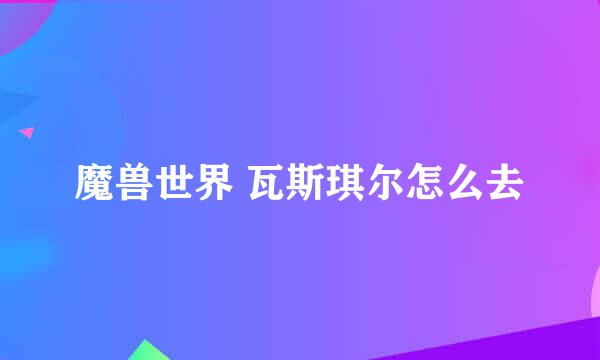魔兽世界 瓦斯琪尔怎么去