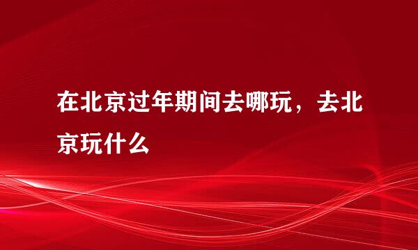 在北京过年期间去哪玩，去北京玩什么