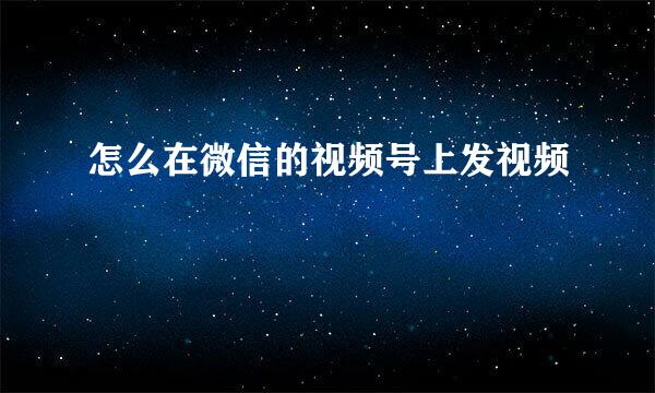 怎么在微信的视频号上发视频