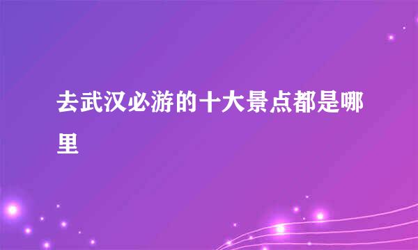 去武汉必游的十大景点都是哪里