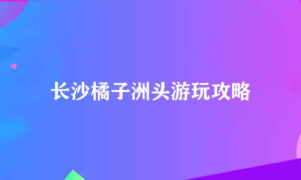 长沙橘子洲头游玩攻略