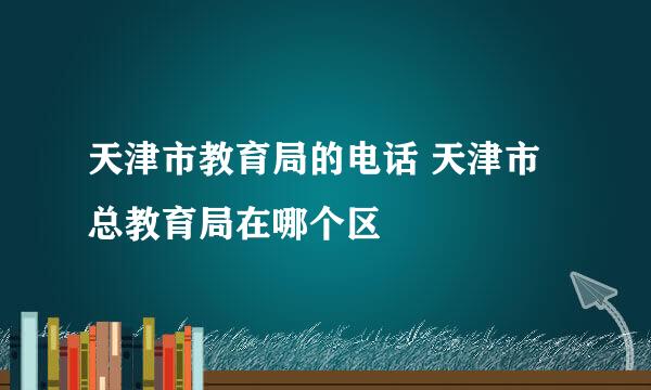 天津市教育局的电话 天津市总教育局在哪个区