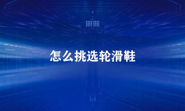 怎么挑选轮滑鞋