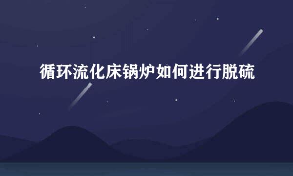 循环流化床锅炉如何进行脱硫