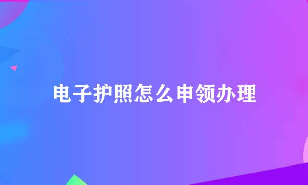 电子护照怎么申领办理