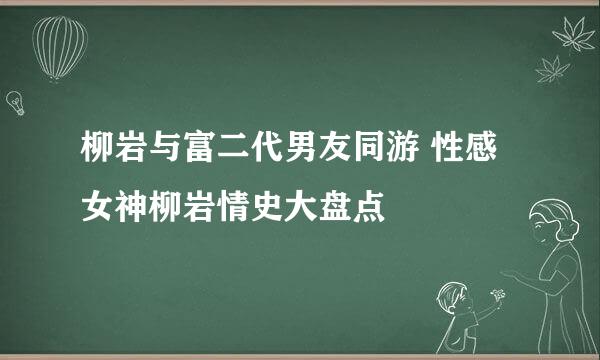 柳岩与富二代男友同游 性感女神柳岩情史大盘点