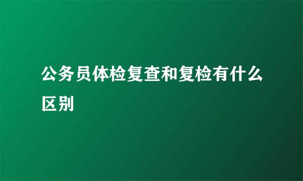 公务员体检复查和复检有什么区别