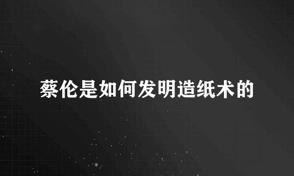 蔡伦是如何发明造纸术的