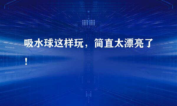 吸水球这样玩，简直太漂亮了！