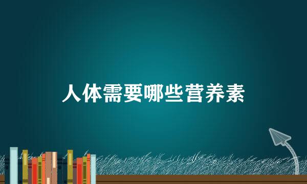 人体需要哪些营养素