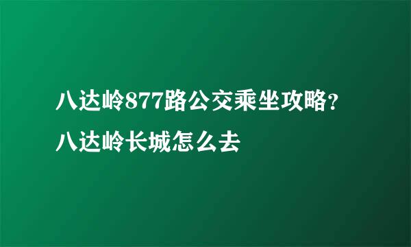 八达岭877路公交乘坐攻略？八达岭长城怎么去