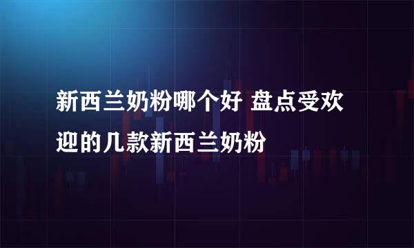 新西兰奶粉哪个好 盘点受欢迎的几款新西兰奶粉