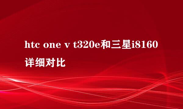 htc one v t320e和三星i8160详细对比
