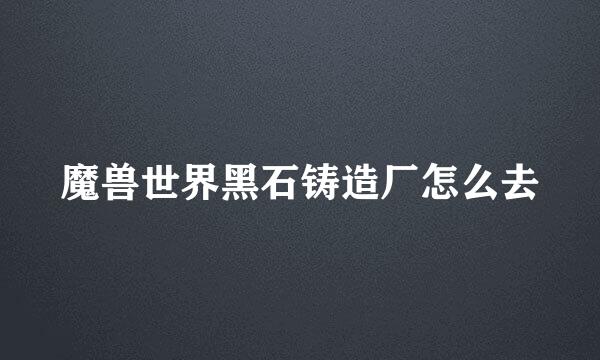 魔兽世界黑石铸造厂怎么去
