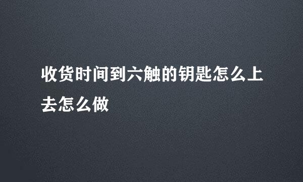 收货时间到六触的钥匙怎么上去怎么做