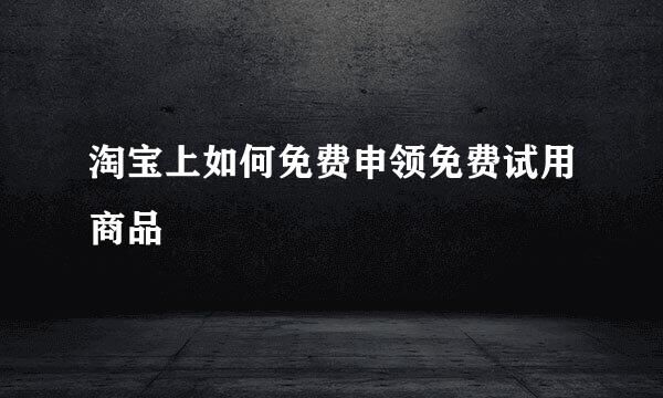 淘宝上如何免费申领免费试用商品