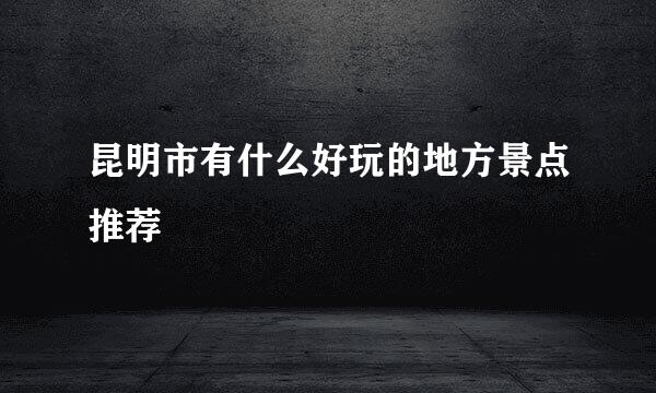 昆明市有什么好玩的地方景点推荐