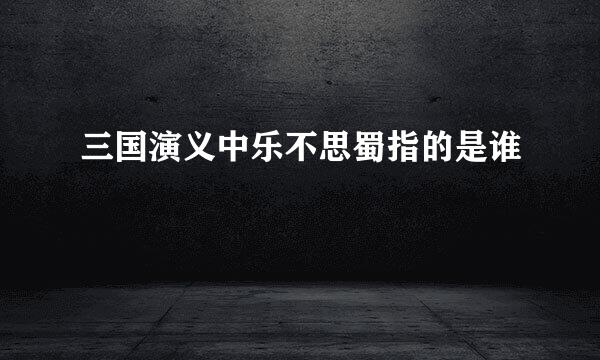 三国演义中乐不思蜀指的是谁
