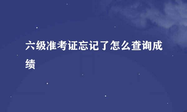 六级准考证忘记了怎么查询成绩